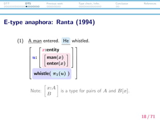 DTT DTS Previous work Type check./infer. Conclusion References
Donkey anaphora: Sundholm (1986)
(2) Every farmer who owns a donkey beats it .
(x:entity) →





u:





farmer(x)



y:entitya
donkey(y)
own(x, y)













→ beat(x, π1π2(u) )
Note: (x:A) → B is a type for functions from A to B[x].
19 / 71
 