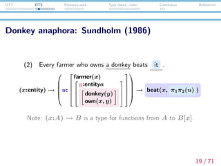 DTT DTS Previous work Type check./infer. Conclusion References
Accessibility: Ranta (1994)
(3) Every man entered. * He whistled.


u: (x:entity) → man(x) → enter(x)
whistle( ? )


In this case, the pronoun CANNOT pick up the entity (=the man
who entered) from u, since u is a function. This explains the
following cases uniformly, since both implication and negation are
instances of dependent functional types:
(4) a. If John owns a car, it must be a Porsche. *It is red.
b. John did not buy a car. *It is a Porsche.
This accounts for accessibility, based on the structure of a proof.
20 / 71
 