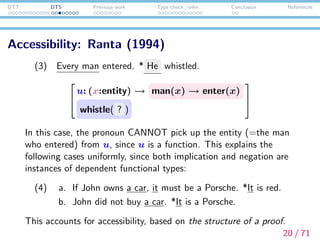 DTT DTS Previous work Type check./infer. Conclusion References
Local context and context passing: Bekki (2014)
Deﬁnition (Dynamic conjunction and disjunction)
M; N
def
≡ λc.
u:Mc
N(c, u)
M|N
def
≡ λc. (u:¬Mc) → N(c, u)
(1) A man entered. He whistled.
λc.


x:entity
man(x)
enter(x)

 ; λc.whistle( @1 c))
underspeciﬁed term
= λc.




u:


x:entity
man(x)
enter(x)


whistle( @1 (c, u))




21 / 71
 