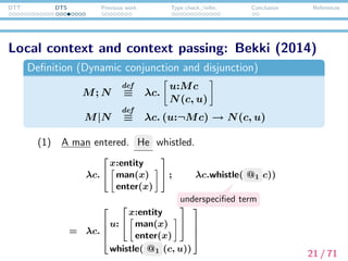 DTT DTS Previous work Type check./infer. Conclusion References
Presupposition projection as type checking/inference
Felicity condition




u:


x:entity
man(x)
enter(x)


whistle(@1((), u))



 : type
⇓ Type checking/inference
@1 :






x:entity
man(x)
enter(x)





 → entity
22 / 71
 