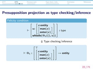 DTT DTS Previous work Type check./infer. Conclusion References
Presupposition resolution as proof search
@1 :






x:entity
man(x)
enter(x)





 → entity
If the hearer chooses to bind the presupposition, he/she has
to ﬁnd a term to replace @1 (for example, λx.π1π2(x) is
such a term). In other words, anaphora/presupposition
resolution reduces to proof search.
Or the hearer may choose to accommodate the presupposition:
in that case, he/she abandons tng proof search and add a new
variable of the above type to the global context.
23 / 71
 