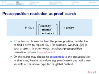 DTT DTS Previous work Type check./infer. Conclusion References
Recent works on DTS
Generalized Quantiﬁers: Tanaka et al. (2013), Tanaka (2014)
Double-Negated Antecedents: Bekki (2013b)
Modal Subordination: Tanaka et al. (2014)
Conventional Implicature: Bekki and McCready (2014)
Honoriﬁcation in Japanese: Watanabe et al. (2014)
Type checking/inference in DTS and its implementation:
Bekki and Sato (2015)
Factive Presupposition: Tanaka et al. (2015)
24 / 71
 