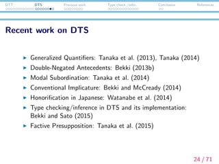 DTT DTS Previous work Type check./infer. Conclusion References
Interim summary
DTS is a framework of natural language semantics based on
dependent type theory, following the line of Sundholm (1986),
Ranta (1994).
Dependent types work well for representing discourse
anaphora (or presupposition in general) in a parallel manner
to syntactic structures.
DTS is a compositionalized (or lexicalized) version of
dependent-type-oriented semantics, which adopts a
mechanism such as local contexts, context passing, and
underspeciﬁed terms.
In DTS, the calculation of presupposition projection reduces
to type checking/inference. This algorithm has not been
formulated nor implemented until this work is done!
25 / 71
 