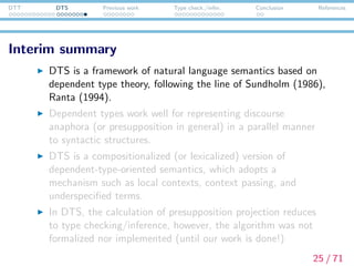 DTT DTS Previous work Type check./infer. Conclusion References
Interim summary
DTS is a framework of natural language semantics based on
dependent type theory, following the line of Sundholm (1986),
Ranta (1994).
Dependent types work well for representing discourse
anaphora (or presupposition in general) in a parallel manner
to syntactic structures.
DTS is a compositionalized (or lexicalized) version of
dependent-type-oriented semantics, which adopts a
mechanism such as local contexts, context passing, and
underspeciﬁed terms.
In DTS, the calculation of presupposition projection reduces
to type checking/inference. This algorithm has not been
formulated nor implemented until this work is done!
25 / 71
 
