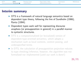 DTT DTS Previous work Type check./infer. Conclusion References
Interim summary
DTS is a framework of natural language semantics based on
dependent type theory, following the line of Sundholm (1986),
Ranta (1994).
Dependent types work well for representing discourse
anaphora (or presupposition in general) in a parallel manner
to syntactic structures.
DTS is a compositionalized (or lexicalized) version of
dependent-type-oriented semantics, which adopts a
mechanism such as local contexts, context passing, and
underspeciﬁed terms.
In DTS, the calculation of presupposition projection reduces
to type checking/inference. This algorithm has not been
formulated nor implemented until this work is done!
25 / 71
 