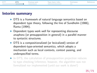 DTT DTS Previous work Type check./infer. Conclusion References
Interim summary
DTS is a framework of natural language semantics based on
dependent type theory, following the line of Sundholm (1986),
Ranta (1994).
Dependent types work well for representing discourse
anaphora (or presupposition in general) in a parallel manner
to syntactic structures.
DTS is a compositionalized (or lexicalized) version of
dependent-type-oriented semantics, which adopts a
mechanism such as local contexts, context passing, and
underspeciﬁed terms.
In DTS, the calculation of presupposition projection reduces
to type checking/inference. This algorithm has not been
formulated nor implemented until this work is done!
25 / 71
 
