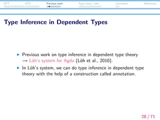 DTT DTS Previous work Type check./infer. Conclusion References
L¨oh et al. (2010)’s system
e↓ ::= e↑
| λx.e↓
e↑ ::= e↓ : e↓
| ∗
| ∀x : e↓.e↓
| x
| e↑ e↓
v ::= n
| ∗
| ∀x : v.v
n ::= x
| nv
Γ e :↓ ∗ e ⇓ v Γ e :↓ v
Γ (e : e ) :↑ v
(ANN )
Γ ∗ :↑ ∗
(STAR)
Γ(x) = v
Γ x :↑ v
(VAR)
Γ e :↓ ∗ e ⇓ v Γ, x : v e :↓ ∗
Γ ∀x : e.e :↑ ∗
(PI )
Γ e :↑ ∀x : v.v Γ e :↓ v v [e /x] ⇓ v
Γ ee :↑ v
(APP)
Γ e :↑ v
Γ e :↓ v
(CHK)
Γ, x : v e :↓ v
Γ λx.e :↓ ∀x : v.v
(LAM )
29 / 71
 