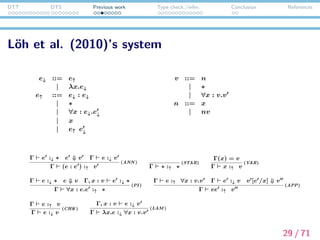 DTT DTS Previous work Type check./infer. Conclusion References
Explanation of L¨oh’s system
e↓ ::= e↑
| λx.e↓
e↑ ::= e↓ : e↓
| ∗
| ∀x : e↓.e↓
| x
| e↑ e↓
v ::= n
| ∗
| ∀x : v.v
n ::= x
| nv
e↓ : checkable terms
e↑ : inferable terms
v : values
n : neutral terms
30 / 71
 