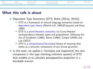 DTT DTS Previous work Type check./infer. Conclusion References
What this talk is about
Dependent Type Semantics (DTS; Bekki (2013a, 2014)):
DTS is a framework of natural language sematnics based on
dependent type theory (Martin-L¨of, 1984)(Coquand and Huet,
1988).
DTS is a proof-theoretic semantics via Curry-Howard
correspondence between types and propositions, following the
line of Sundholm (1986), Ranta (1994), Cooper (2005) and
Luo (2012).
DTS is a compositional/lexicalized theory of meaning that
works as a semantic component of any lexical grammar.
In this work, we update (=formalize and implement) the core
component (=the type checking/inference system) of DTS
that enables us to calculate presupposition projection in a
decidable manner.
3 / 71
 