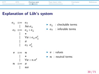 DTT DTS Previous work Type check./infer. Conclusion References
Explanation about L¨oh’s system
Typing rules are also classiﬁed into two categories:
type inference rules and type checking rules.
Γ e :↓ ∗ e ⇓ v Γ e :↓ v
Γ (e : e ) :↑ v
(ANN )
Γ ∗ :↑ ∗
(STAR)
Γ(x) = v
Γ x :↑ v
(VAR)
Γ e :↓ ∗ e ⇓ v Γ, x : v e :↓ ∗
Γ ∀x : e.e :↑ ∗
(PI )
Γ e :↑ ∀x : v.v Γ e :↓ v v [e /x] ⇓ v
Γ ee :↑ v
(APP)
The conclusion of type inference rules contains :↑
31 / 71
 
