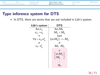 DTT DTS Previous work Type check./infer. Conclusion References
Inferable terms and Checkable terms
M↑ : inferable term
M↓ : checkable term
M↑ ::= x
| c
| type
| (x:M↓) → M↓
| M↑ M↓
|
x:M↓
M↓
| (M↑ , M↑ )
| πiM↑
| M↓ : M↓
| ()
|
| ⊥
M↓ ::= M↑
| λx.M↓
| M↓M↑
| (M↓, M↓)
| @i
37 / 71
 