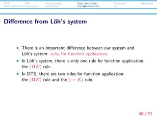 DTT DTS Previous work Type check./infer. Conclusion References
The diﬀerence from L¨oh’s system
Why are there two rules for function application in DTS?
→ The (ΠE) rule is insuﬃcient to decide the type of @i.
How the type of @i is decided?
(1) A man entered. He whistled.




u:


x:entity
man(x)
enter(x)


whistle(@1((), u))




41 / 71
 