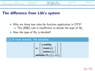 DTT DTS Previous work Type check./infer. Conclusion References
Type checking for @i
(1) A man entered. He whistled.




u:


x:entity
man(x)
enter(x)


whistle(@1((), u))




In this example, the part whistle(@1((), u)) has @1.
Let’s go over a type checking process of whistle(@1((), u))
without using (→ E) rule.
42 / 71
 