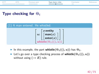 DTT DTS Previous work Type check./infer. Conclusion References
Type checking for @i
(whistle, entity → type) ∈ σ
Γ whistle :↑ entity → type
(CON )
Γ @1 :↑ ?2
Γ @1((), u) :↑ ?1
(ΠE)
Γ @1((), u) :↓ entity
(CHK)
Γ whistle(@1((), u)) :↑ type
(ΠE)
43 / 71
 