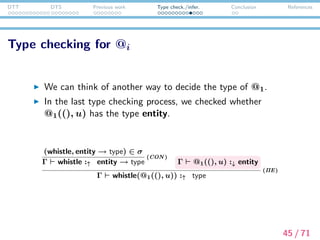 DTT DTS Previous work Type check./infer. Conclusion References
Type checking for @i
Γ @1((), u) :↓ entity
In the expression above, @1 should have the function type.
The @1 receives an argument ((),u) and returns a term of
type entity.
That is, if the type of argument part ((), u) can be decided,
we can also decide the type of function part @1.
It is the (→ E) rule that enables type inference in this way.
46 / 71
 