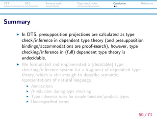 DTT DTS Previous work Type check./infer. Conclusion References
Summary
In DTS, presupposition projections are calculated as type
check/inference in dependent type theory (and presupposition
bindings/accommodations are proof-search), however, type
checking/inference in (full) dependent type theory is
undecidable.
We formulated and implemented a (decidable) type
checking/inference system for a fragment of dependent type
theory, which is still enough to describe semantic
representations of natural language.
Annotations
β-reduction during type checking
Type inference rules for simple function/product types
Underspeciﬁed terms
50 / 71
 