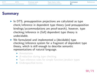 DTT DTS Previous work Type check./infer. Conclusion References
Summary
In DTS, presupposition projections are calculated as type
check/inference in dependent type theory (and presupposition
bindings/accommodations are proof-search), however, type
checking/inference in (full) dependent type theory is
undecidable.
We formulated and implemented a (decidable) type
checking/inference system for a fragment of dependent type
theory, which is still enough to describe semantic
representations of natural language.
Annotations
β-reduction during type checking
Type inference rules for simple function/product types
Underspeciﬁed terms
50 / 71
 