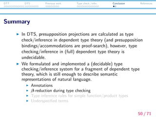 DTT DTS Previous work Type check./infer. Conclusion References
Summary
In DTS, presupposition projections are calculated as type
check/inference in dependent type theory (and presupposition
bindings/accommodations are proof-search), however, type
checking/inference in (full) dependent type theory is
undecidable.
We formulated and implemented a (decidable) type
checking/inference system for a fragment of dependent type
theory, which is still enough to describe semantic
representations of natural language.
Annotations
β-reduction during type checking
Type inference rules for simple function/product types
Underspeciﬁed terms
50 / 71
 