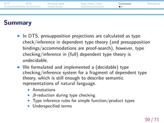 DTT DTS Previous work Type check./infer. Conclusion References
Future work
Connection with syntactic parsers
Eﬃcient proof-search algorithm for this fragment of
dependent type theory
Formal properties of the system
51 / 71
 