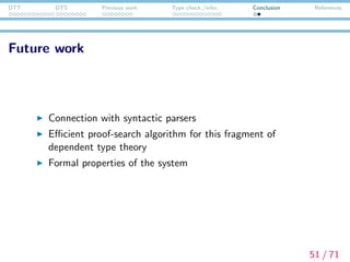 DTT DTS Previous work Type check./infer. Conclusion References
Reference I
Ahn, R. and H.-P. Kolb. (1990) “Discourse Representation meets
Constructive Mathematics”, In: L. Kalman and L. Polos (eds.):
Papers from the Second Symposium on Logic and Language.
Akademiai Kiado.
Asher, N. and Z. Luo. (2012) “Formalisation of coercions in lexical
semantics”, In the Proceedings of Sinn und Bedeutung 17. Paris,
pp.63–80.
Barendregt, H. P. (1991) “Introduction to generalized type
systems”, Journal of Functional Programming 1(2), pp.125–154.
Barendregt, H. P. (1992) “Lambda Calculi with Types”, In: S.
Abramsky, D. M. Gabbay, and T. Maibaum (eds.): Handbook of
Logic in Computer Science, Vol. 2. Oxford Science Publications,
pp.117–309.
52 / 71
 
