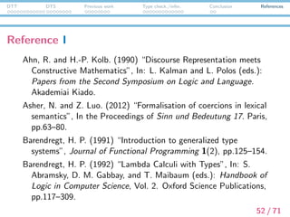 DTT DTS Previous work Type check./infer. Conclusion References
Reference II
Bekki, D. (2013a) “Dependent Type Semantics: An Introduction”,
In: the 2012 edition of the LIRa yearbook: a selection of papers.
University of Amsterdam.
Bekki, D. (2013b) “A Type-theoretic Approach to Double
Negation Elimination in Anaphora”, In the Proceedings of Logic
and Engineering of Natural Language Semantics 10 (LENLS 10).
Tokyo.
Bekki, D. (2014) “Representing Anaphora with Dependent Types”,
In the Proceedings of N. Asher and S. V. Soloviev (eds.):
Logical Aspects of Computational Linguistics (8th international
conference, LACL2014, Toulouse, France, June 2014
Proceedings), LNCS 8535. Toulouse, pp.14–29, Springer,
Heiderburg.
53 / 71
 