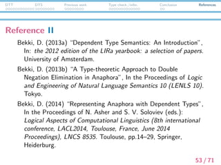 DTT DTS Previous work Type check./infer. Conclusion References
Reference III
Bekki, D. and E. McCready. (2014) “CI via DTS”, In the
Proceedings of LENLS11. Tokyo, pp.110–123.
Bekki, D. and M. Sato. (2015) “Calculating Projections via Type
Checking”, In the Proceedings of TYpe Theory and LExical
Semantics (TYTLES), ESSLLI2015 workshop. Barcelona, Spain.
Berardi, S. (1990) “Type Dependence and Constructive
Mathematics”, Ph.d thesis, Mathematical Institute.
Bertot, Y. and P. Cast´eran. (2004) Interactive Theorem Proving
and Program Development. Springer.
Bove, A. and P. Dybjer. (2008) “Dependent Types at Work”.
54 / 71
 