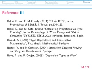 DTT DTS Previous work Type check./infer. Conclusion References
Reference IV
Chatzikyriakidis, S. (2014) “Adverbs in a Modern Type Theory”,
In: N. Asher and S. V. Soloviev (eds.): Logical Aspect of
Computational Linguistics, 8th International Conference,
LACL2014, Toulouse, France, June 18-20, 2014 Proceedings.
Springer.
Cooper, R. (2005) “Austinian truth, attitudes and type theory”,
Research on Language and Computation 3, pp.333–362.
Coquand, T. and G. Huet. (1988) “The Calculus of Constructions”,
Information and Computation 76(2-3), pp.95–120.
D´avila-P´erez, R. (1995) “Semantics and Parsing in Intuitionistic
Categorial Grammar”, Ph.d. thesis, University of Essex.
55 / 71
 