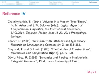 DTT DTS Previous work Type check./infer. Conclusion References
Reference V
Fox, C. (1994a) “Discourse Representation, Type Theory and
Property Theory”, In the Proceedings of H. Bunt, R. Muskens,
and G. Rentier (eds.): the International Workshop on
Computational Semantics. Institute for Language Technology
and Artiﬁcial Intelligence (ITK), Tilburg, pp.71–80.
Fox, C. (1994b) “Existence Presuppositions and Category
Mistakes”, Acta Linguistica Hungarica 42(3/4), pp.325–339.
Published 1996.
Gallin, D. (1975) Intensional and Higher-Order Modal Logic. With
Application to Montague Semantics. Amsterdam, New York,
North-Holland Publisher/Elsevier Publisher.
56 / 71
 