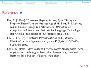 DTT DTS Previous work Type check./infer. Conclusion References
Reference VI
Girard, J.-Y., Y. Lafont, and P. Taylor. (1989) Proofs and Types,
Cambridge Tracts in Theoretical Computer Science 7.
Cambridge University Press.
Jacobs, B. (1999) Categorical Logic and Type Theory, Vol. 141 of
Studies in Logic and the Foundations of Mathematics. North
Holland, Elsevier.
Krahmer, E. and P. Piwek. (1999) “Presupposition Projection as
Proof Construction”, In: H. Bunt and R. Muskens (eds.):
Computing Meanings: Current Issues in Computational
Semantics, Studies in Linguistics Philosophy Series. Dordrecht,
Kluwer Academic Publishers.
57 / 71
 