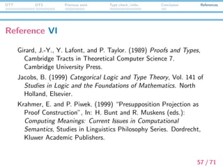 DTT DTS Previous work Type check./infer. Conclusion References
Reference VII
L¨oh, A., C. McBride, and W. Swierstra. (2010) “A Tutorial
Implementation of a Dependently Typed Lambda Calculus”,
Fundamenta Informaticae - Dependently Typed Programming
102(2), pp.177–207.
Luo, Z. (1997) “Coercive subtyping in type theory”, In: D. van
Dalen and M. Bezem (eds.): CSL 1996. LNCS, vol. 1258.
Heidelberg, Springer.
Luo, Z. (1999) “Coercive subtyping”, Journal of Logic and
Computation 9(1), pp.105–130.
Luo, Z. (2010) “Type-theoretical semantics with coercive
subtyping”, In the Proceedings of Semantics and Linguistic
Theory 20 (SALT 20). Vancouver.
58 / 71
 