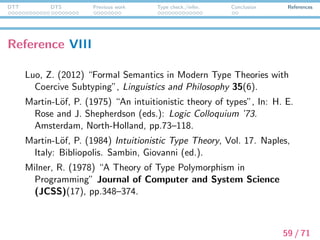 DTT DTS Previous work Type check./infer. Conclusion References
Reference IX
Montague, R. (1973) “The proper treatment of quantiﬁcation in
ordinary English”, In: J. Hintikka, J. Moravcsic, and P. Suppes
(eds.): Approaches to Natural Language. Dordrecht, Reidel,
pp.221–242.
Nordstr¨om, B., K. Petersson, and J. Smith. (1990) Programming
in Martin-L¨of’s Type Theory. Oxford University Press.
Piwek, P. and E. Krahmer. (2000) “Presuppositions in Context:
Constructing Bridges”, In: P. Bonzon, M. Cavalcanti, and R.
Nossum (eds.): Formal Aspects of Context, Applied Logic
Series. Dordrecht, Kluwer Academic Publishers.
Ranta, A. (1994) Type-Theoretical Grammar. Oxford University
Press.
60 / 71
 
