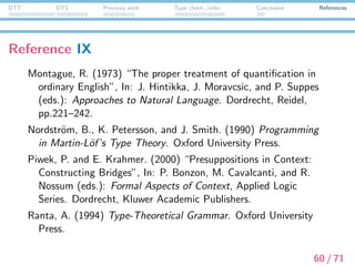 DTT DTS Previous work Type check./infer. Conclusion References
Reference X
Sundholm, G. (1986) “Proof theory and meaning”, In: D. Gabbay
and F. Guenthner (eds.): Handbook of Philosophical Logic, Vol.
III. Reidel, Kluwer, pp.471–506.
Tanaka, R. (2014) “A Proof-Theoretic Approach to Generalized
Quantiﬁers in Dependent Type Semantics”, In the Proceedings
of R. de Haan (ed.): the ESSLLI 2014 Student Session, 26th
European Summer School in Logic, Language and Information.
T¨ubingen, Germany, pp.140–151.
Tanaka, R., K. Mineshima, and D. Bekki. (2014) “Resolving Modal
Anaphora in Dependent Type Semantics”, In the Proceedings of
the Eleventh International Workshop on Logic and Engineering
of Natural Language Semantics (LENLS11), JSAI International
Symposia on AI 2014. Tokyo, pp.43–56.
61 / 71
 