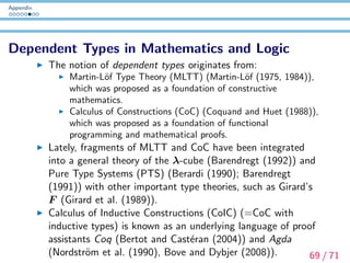 Appendix
What is NOT Dependent Type Theory
Type-Theoretic Semantics (ex. Montague (1973), Gallin
(1975)), where a proposition is a term of type t, while in
Dependent Type Theory, a proposition is a type (=a collection
of proofs).
Dependent Type Theory is proof-theoretic, but it has a
denotational semantics (cf. ﬁbred category theory: Jacobs
(1999)) and other types of semantics (cf. game-theoretic
semantics) as well.
70 / 71
 