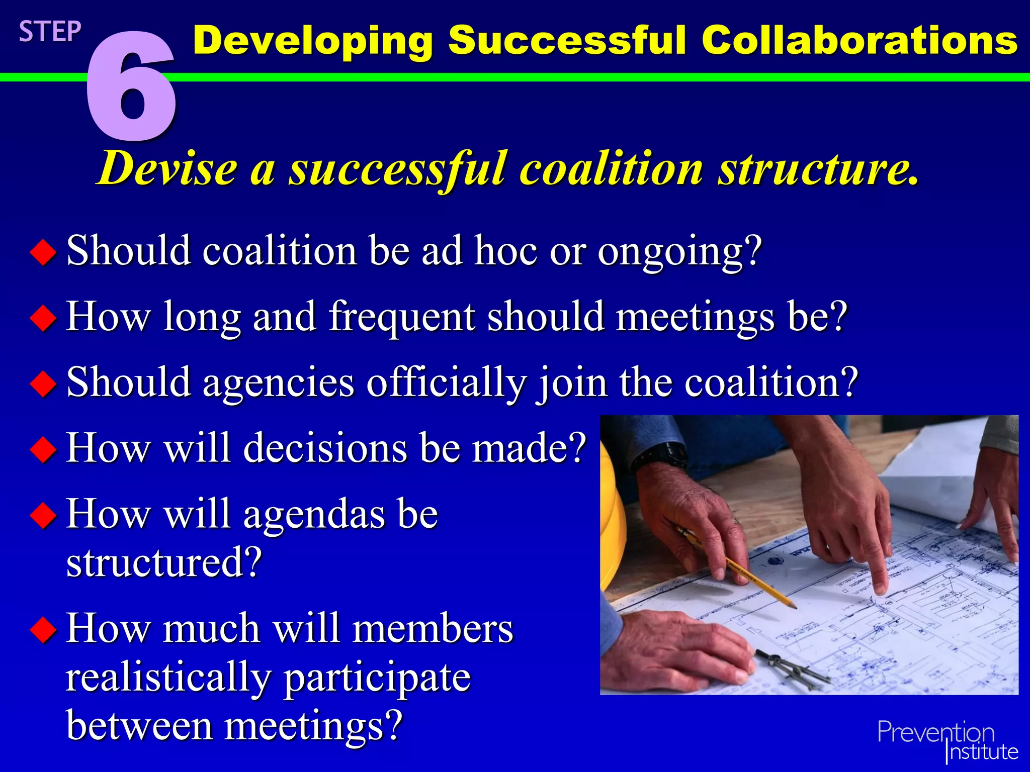 Devise a successful coalition structure.
 Should coalition be ad hoc or ongoing?
 How long and frequent should meetings be?
 Should agencies officially join the coalition?
 How will decisions be made?
 How will agendas be
structured?
 How much will members
realistically participate
between meetings?
STEP
6
Developing Successful Collaborations
 