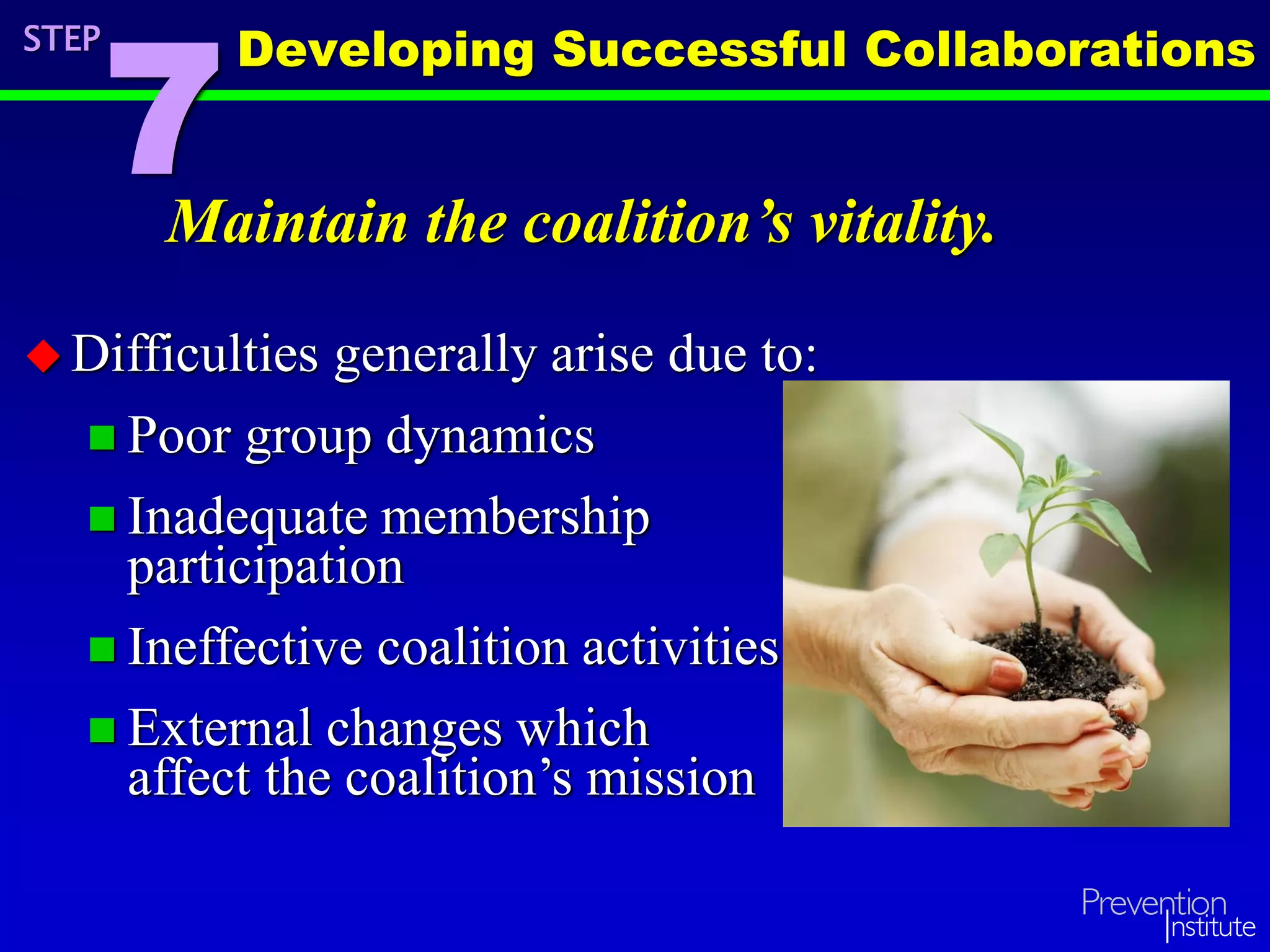 Maintain the coalition’s vitality.
 Difficulties generally arise due to:
 Poor group dynamics
 Inadequate membership
participation
 Ineffective coalition activities
 External changes which
affect the coalition’s mission
STEP
7
Developing Successful Collaborations
 