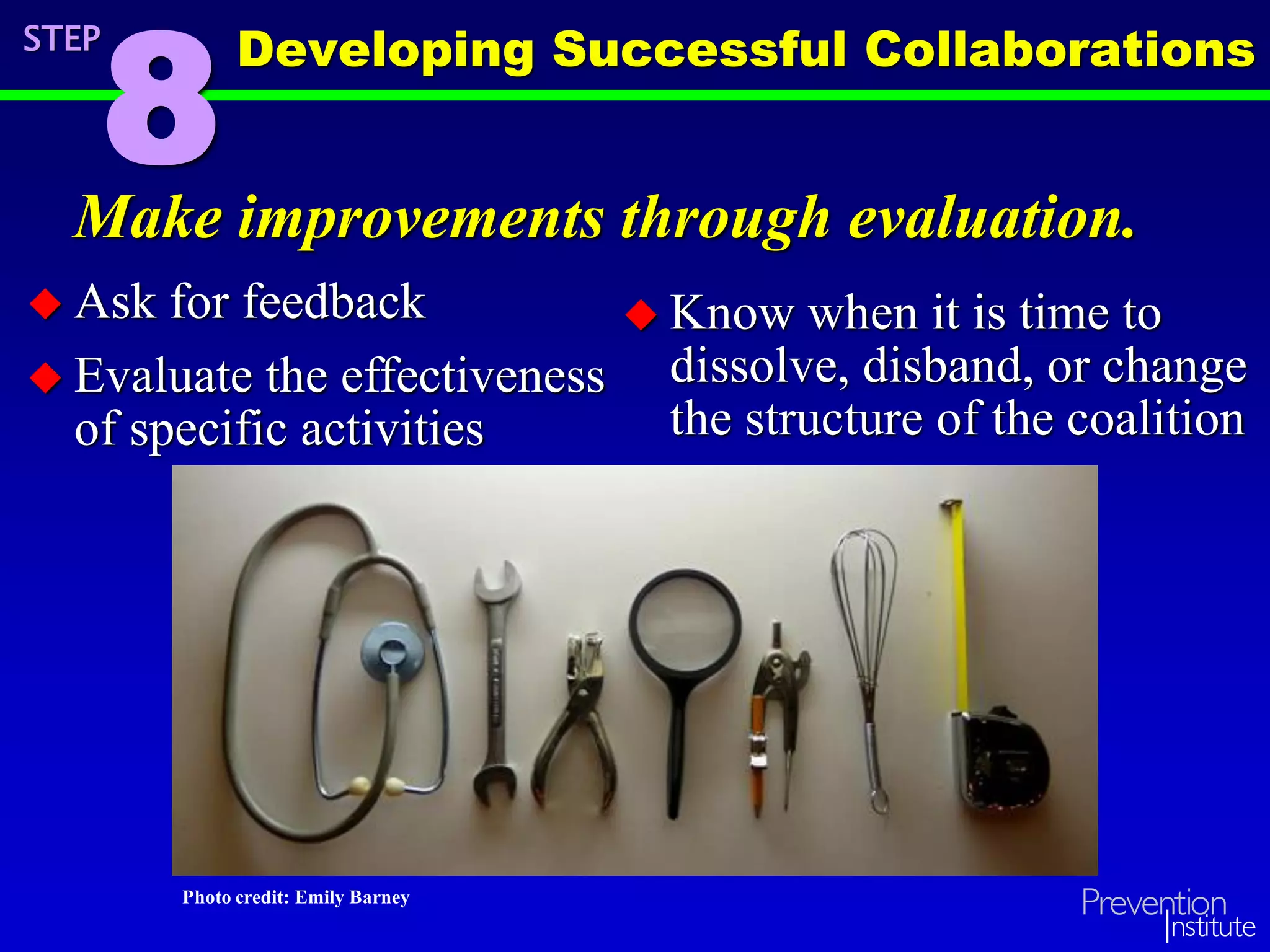Make improvements through evaluation.
 Ask for feedback
 Evaluate the effectiveness
of specific activities
STEP
8
 Know when it is time to
dissolve, disband, or change
the structure of the coalition
Photo credit: Emily Barney
Developing Successful Collaborations
 