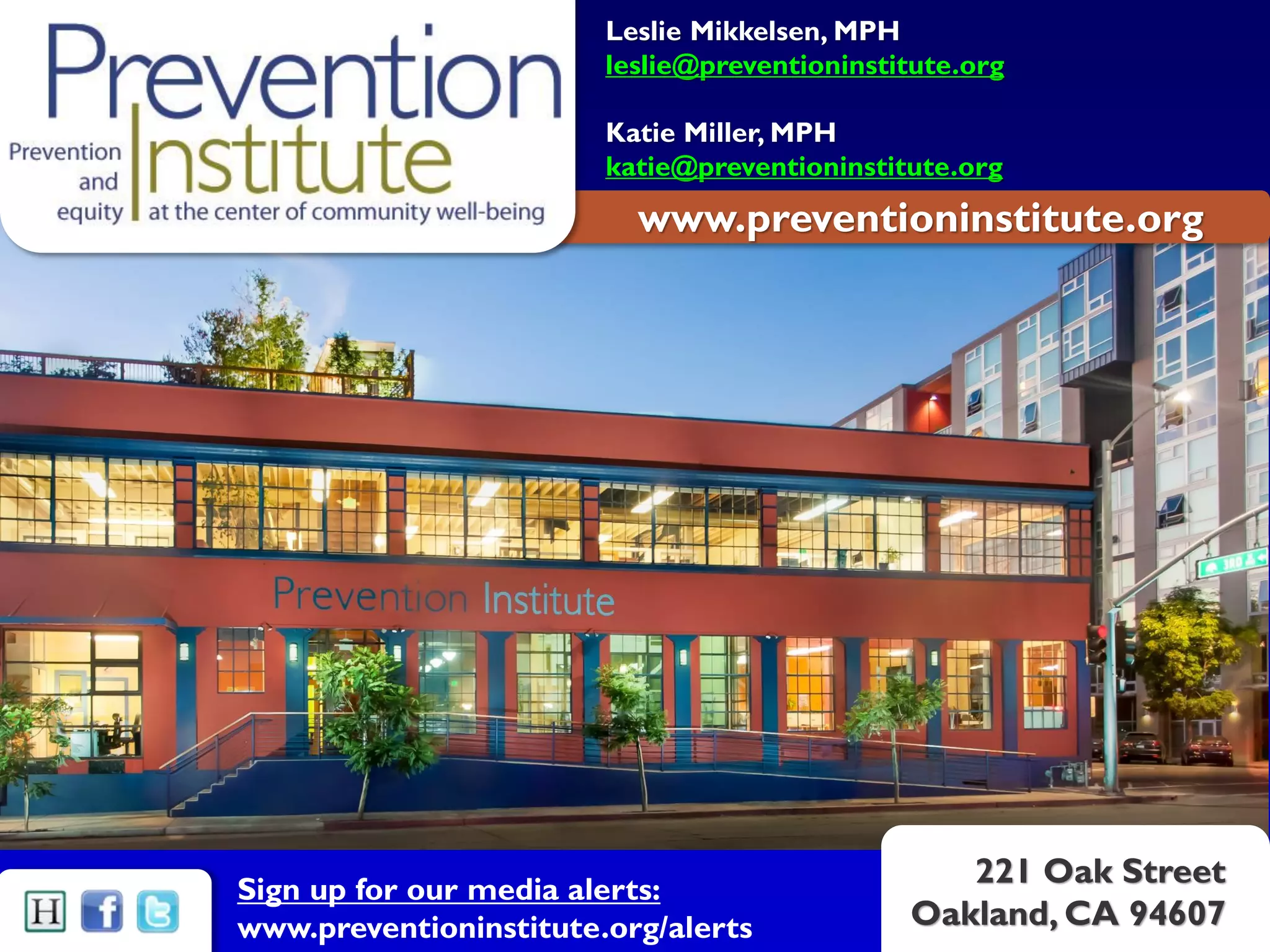 www.preventioninstitute.org
221 Oak Street
Oakland, CA 94607
Sign up for our media alerts:
www.preventioninstitute.org/alerts
Leslie Mikkelsen, MPH
leslie@preventioninstitute.org
Katie Miller, MPH
katie@preventioninstitute.org
 