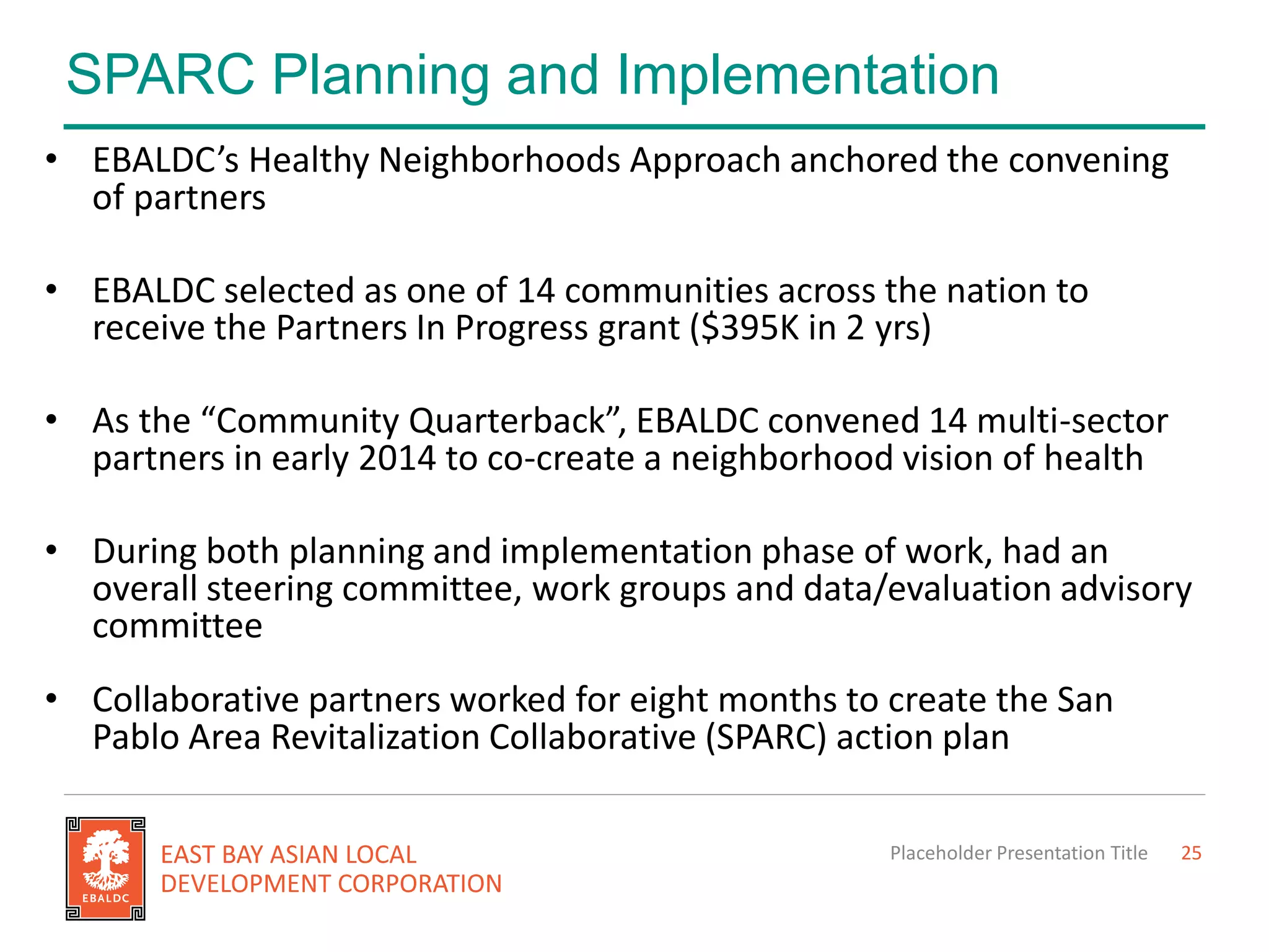 SPARC Planning and Implementation
Placeholder Presentation Title 25
• EBALDC’s Healthy Neighborhoods Approach anchored the convening
of partners
• EBALDC selected as one of 14 communities across the nation to
receive the Partners In Progress grant ($395K in 2 yrs)
• As the “Community Quarterback”, EBALDC convened 14 multi-sector
partners in early 2014 to co-create a neighborhood vision of health
• During both planning and implementation phase of work, had an
overall steering committee, work groups and data/evaluation advisory
committee
• Collaborative partners worked for eight months to create the San
Pablo Area Revitalization Collaborative (SPARC) action plan
 