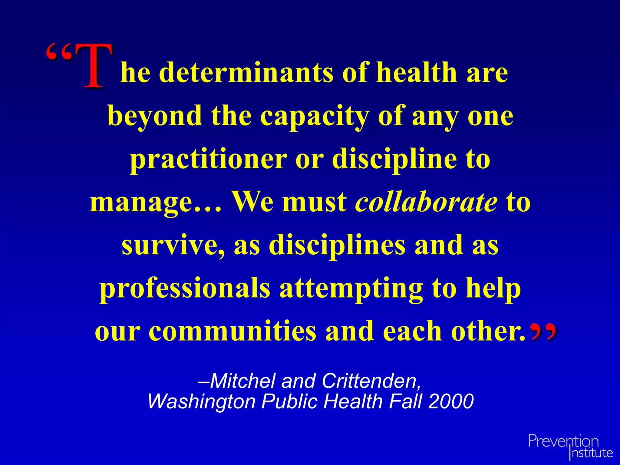 he determinants of health are
beyond the capacity of any one
practitioner or discipline to
manage… We must collaborate to
survive, as disciplines and as
professionals attempting to help
our communities and each other.
–Mitchel and Crittenden,
Washington Public Health Fall 2000
“T
”
 
