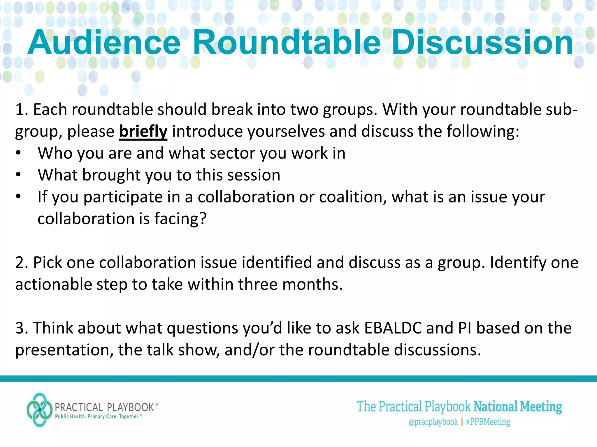 1. Each roundtable should break into two groups. With your roundtable sub-
group, please briefly introduce yourselves and discuss the following:
• Who you are and what sector you work in
• What brought you to this session
• If you participate in a collaboration or coalition, what is an issue your
collaboration is facing?
2. Pick one collaboration issue identified and discuss as a group. Identify one
actionable step to take within three months.
3. Think about what questions you’d like to ask EBALDC and PI based on the
presentation, the talk show, and/or the roundtable discussions.
 