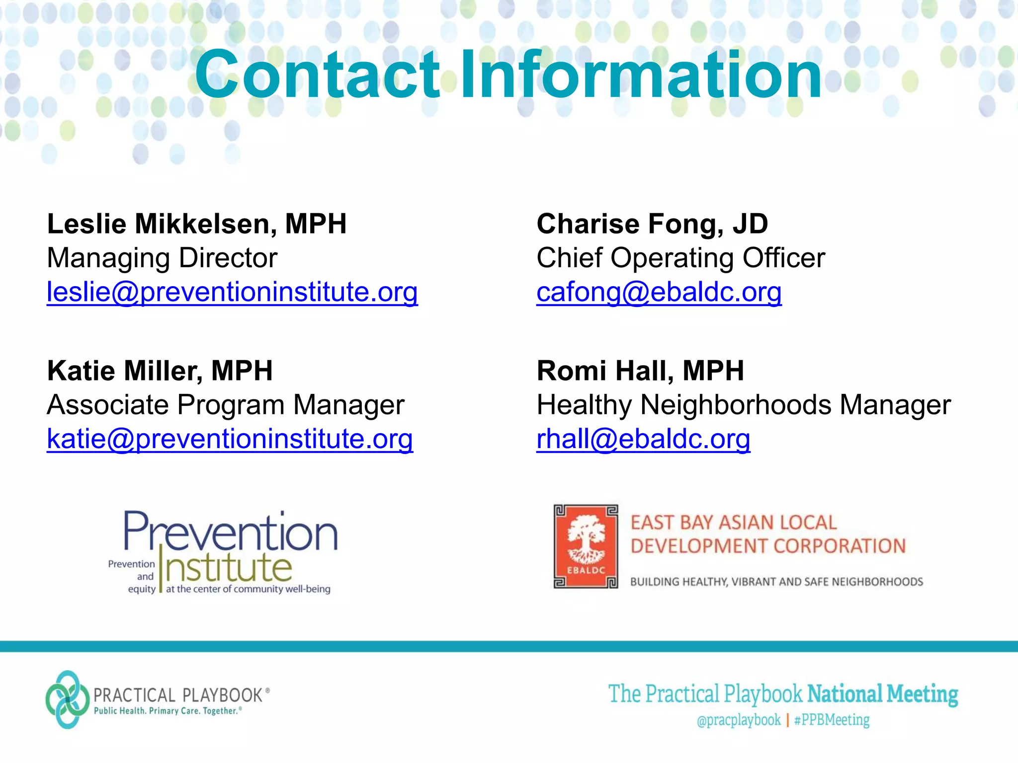 Contact Information
Charise Fong, JD
Chief Operating Officer
cafong@ebaldc.org
Romi Hall, MPH
Healthy Neighborhoods Manager
rhall@ebaldc.org
Leslie Mikkelsen, MPH
Managing Director
leslie@preventioninstitute.org
Katie Miller, MPH
Associate Program Manager
katie@preventioninstitute.org
 