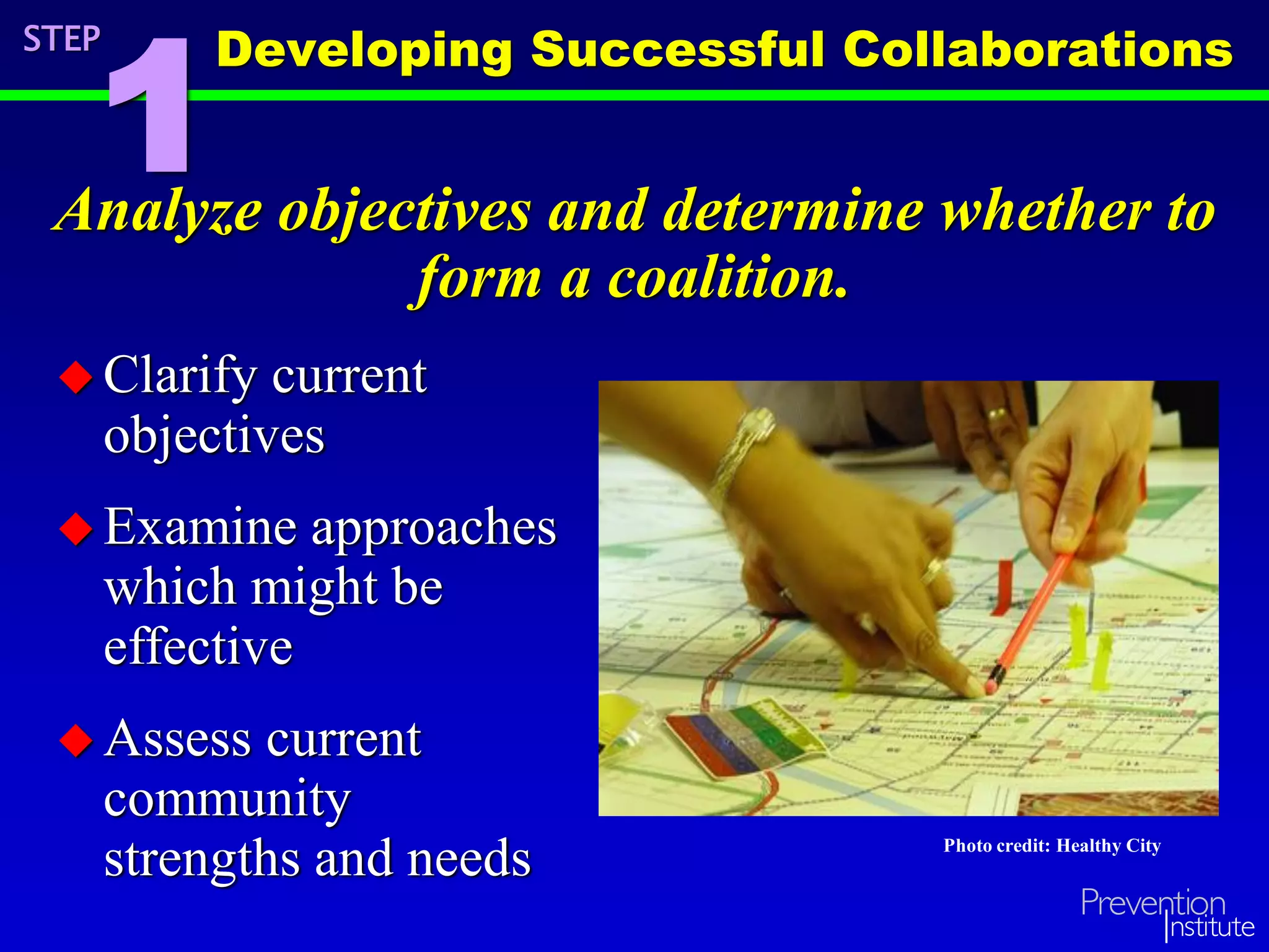 Analyze objectives and determine whether to
form a coalition.
Developing Successful Collaborations
1
Photo credit: Healthy City
STEP
 Clarify current
objectives
 Examine approaches
which might be
effective
 Assess current
community
strengths and needs
 