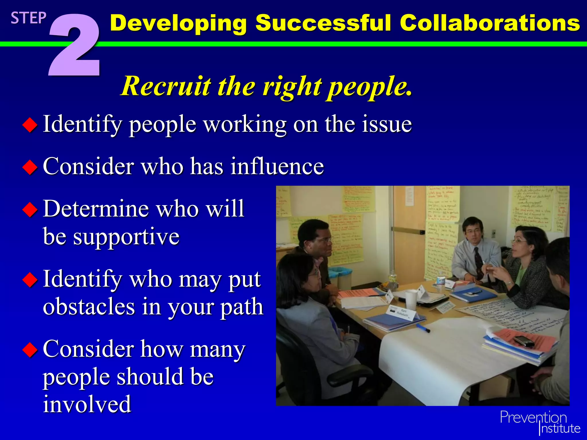 Recruit the right people.
 Identify people working on the issue
 Consider who has influence
 Determine who will
be supportive
 Identify who may put
obstacles in your path
 Consider how many
people should be
involved
STEP
2
Developing Successful Collaborations
 