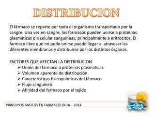 PRINCIPIOS BASICOS EN FARMACOLOGIA – 2014
El fármaco se reparte por todo el organismo transportado por la
sangre. Una vez en sangre, los fármacos pueden unirse a proteínas
plasmáticas o a celular sanguíneas, principalmente a eritrocitos. El
farmaco libre que no pudo unirse puede llegar a atravesar las
diferentes membranas y distribuirse por los distintos órganos.
FACTORES QUE AFECTAN LA DISTRIBUCION
 Unión del farmaco a proteínas plasmáticas
 Volumen aparente de distribución
 Características fisicoquímicas del fármaco
 Flujo sanguíneo
 Afinidad del farmaco por el tejido
 