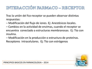PRINCIPIOS BASICOS EN FARMACOLOGIA – 2014
Tras la unión del fco-receptor se pueden observar distintas
respuestas:
– Modificación del flujo de iones. Ej: Anestésicos locales.
– Cambios en la actividad de enzimas, cuando el receptor se
encuentra conectado a estructuras membranosas. Ej: Tto con
insulina.
– Modificación en la producción o estructura de proteínas.
Receptores intracelulares. Ej: Tto con estrógenos
 