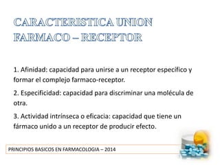 PRINCIPIOS BASICOS EN FARMACOLOGIA – 2014
1. Afinidad: capacidad para unirse a un receptor específico y
formar el complejo farmaco-receptor.
2. Especificidad: capacidad para discriminar una molécula de
otra.
3. Actividad intrínseca o eficacia: capacidad que tiene un
fármaco unido a un receptor de producir efecto.
 