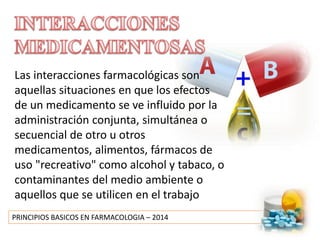 PRINCIPIOS BASICOS EN FARMACOLOGIA – 2014
Las interacciones farmacológicas son
aquellas situaciones en que los efectos
de un medicamento se ve influido por la
administración conjunta, simultánea o
secuencial de otro u otros
medicamentos, alimentos, fármacos de
uso "recreativo" como alcohol y tabaco, o
contaminantes del medio ambiente o
aquellos que se utilicen en el trabajo
 