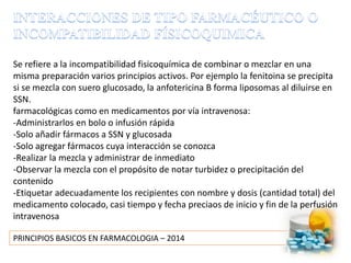 PRINCIPIOS BASICOS EN FARMACOLOGIA – 2014
Se refiere a la incompatibilidad fisicoquímica de combinar o mezclar en una
misma preparación varios principios activos. Por ejemplo la fenitoina se precipita
si se mezcla con suero glucosado, la anfotericina B forma liposomas al diluirse en
SSN.
farmacológicas como en medicamentos por vía intravenosa:
-Administrarlos en bolo o infusión rápida
-Solo añadir fármacos a SSN y glucosada
-Solo agregar fármacos cuya interacción se conozca
-Realizar la mezcla y administrar de inmediato
-Observar la mezcla con el propósito de notar turbidez o precipitación del
contenido
-Etiquetar adecuadamente los recipientes con nombre y dosis (cantidad total) del
medicamento colocado, casi tiempo y fecha preciaos de inicio y fin de la perfusión
intravenosa
 