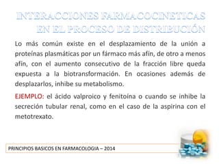 PRINCIPIOS BASICOS EN FARMACOLOGIA – 2014
Lo más común existe en el desplazamiento de la unión a
proteínas plasmáticas por un fármaco más afín, de otro a menos
afín, con el aumento consecutivo de la fracción libre queda
expuesta a la biotransformación. En ocasiones además de
desplazarlos, inhibe su metabolismo.
EJEMPLO: el ácido valproico y fenitoína o cuando se inhibe la
secreción tubular renal, como en el caso de la aspirina con el
metotrexato.
 