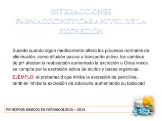 PRINCIPIOS BASICOS EN FARMACOLOGIA – 2014
Sucede cuando algún medicamento altera los procesos normales de
eliminación, como difusión pasiva o transporte activo; los cambios
de pH afectan la reabsorción aumentado la excreción u Otras veces
se compite por la excreción activa de ácidos y bases orgánicas.
EJEMPLO: el probenecid que inhibe la excreción de penicilina,
también inhibe la excreción de zidovuina aumentando su toxicidad
 